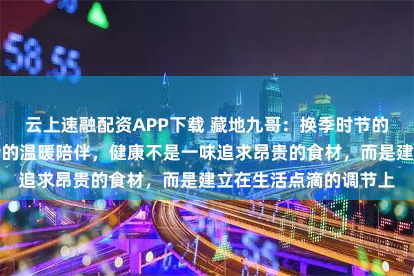 云上速融配资APP下载 藏地九哥：换季时节的调理智慧，虫草与生活的温暖陪伴，健康不是一味追求昂贵的食材，而是建立在生活点滴的调节上