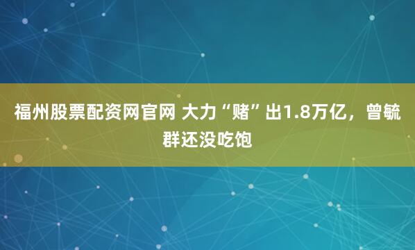 福州股票配资网官网 大力“赌”出1.8万亿，曾毓群还没吃饱