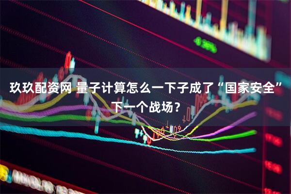 玖玖配资网 量子计算怎么一下子成了“国家安全”下一个战场？