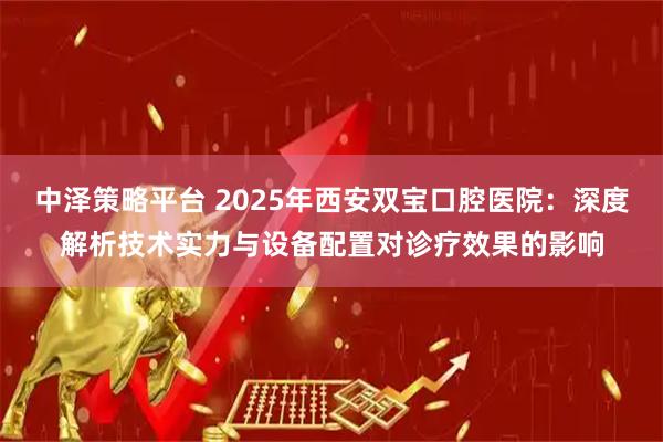 中泽策略平台 2025年西安双宝口腔医院:深度解析技术实力与设备配置对诊疗效果的影响