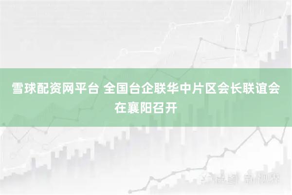 雪球配资网平台 全国台企联华中片区会长联谊会在襄阳召开