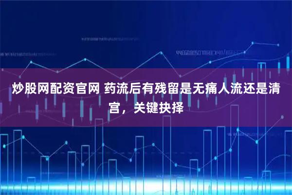 炒股网配资官网 药流后有残留是无痛人流还是清宫，关键抉择