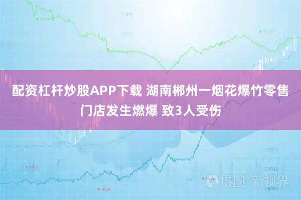 配资杠杆炒股APP下载 湖南郴州一烟花爆竹零售门店发生燃爆 致3人受伤
