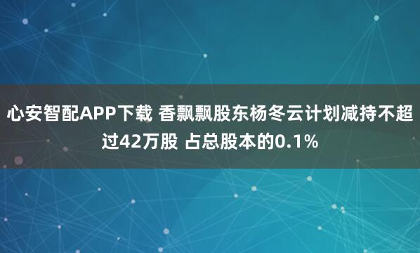 心安智配APP下载 香飘飘股东杨冬云计划减持不超过42万股 占总股本的0.1%
