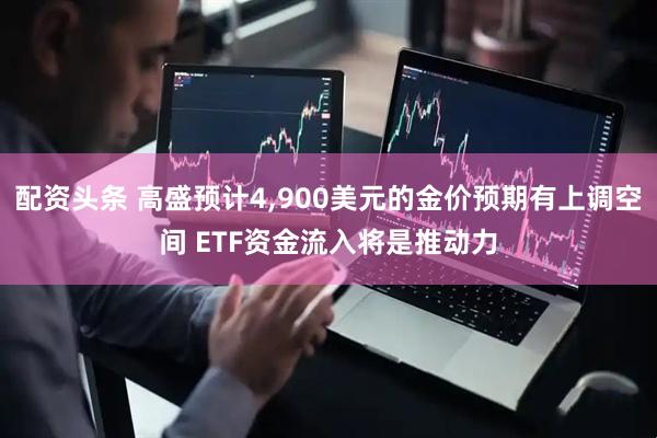 配资头条 高盛预计4,900美元的金价预期有上调空间 ETF资金流入将是推动力