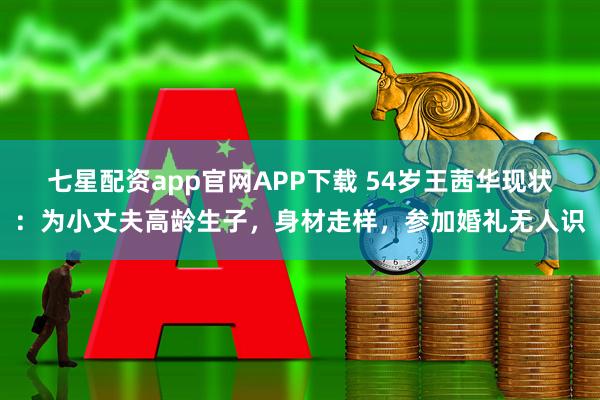 七星配资app官网APP下载 54岁王茜华现状:为小丈夫高龄生子,身材走样,参加婚礼无人识
