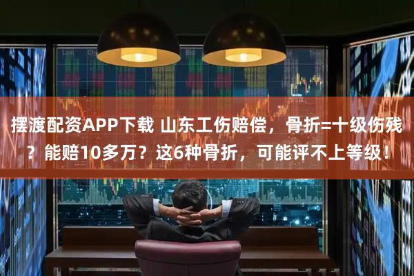 摆渡配资APP下载 山东工伤赔偿,骨折=十级伤残?能赔10多万?这6种骨折,可能评不上等级!