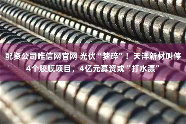 配资公司唯信网官网 光伏“梦碎”！天洋新材叫停4个胶膜项目，4亿元募资或“打水漂”