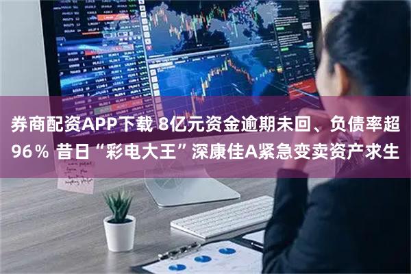 券商配资APP下载 8亿元资金逾期未回、负债率超96％ 昔日“彩电大王”深康佳A紧急变卖资产求生