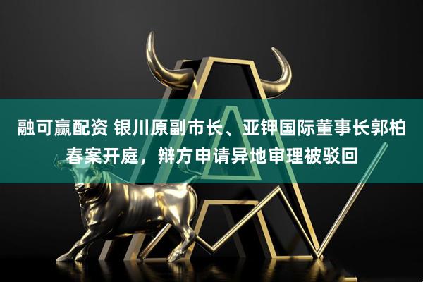 融可赢配资 银川原副市长、亚钾国际董事长郭柏春案开庭，辩方申请异地审理被驳回