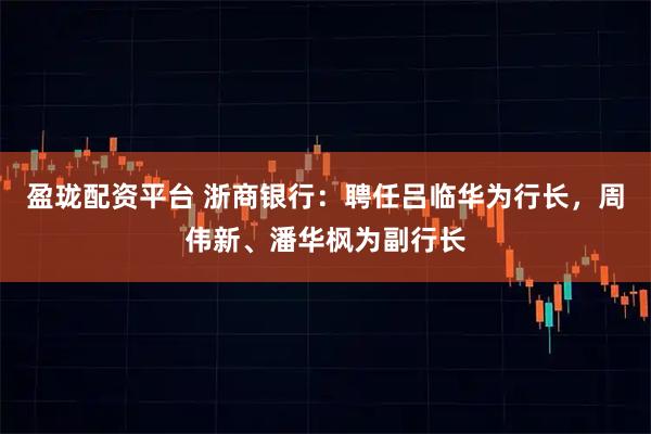 盈珑配资平台 浙商银行:聘任吕临华为行长,周伟新、潘华枫为副行长
