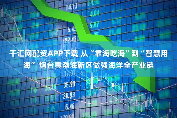 千汇网配资APP下载 从“靠海吃海”到“智慧用海” 烟台黄渤海新区做强海洋全产业链