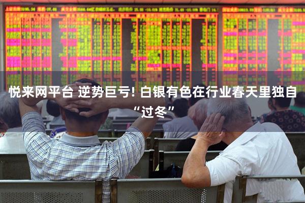 悦来网平台 逆势巨亏! 白银有色在行业春天里独自“过冬”