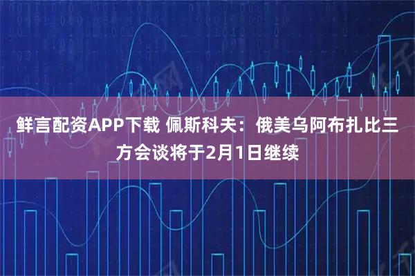 鲜言配资APP下载 佩斯科夫：俄美乌阿布扎比三方会谈将于2月1日继续