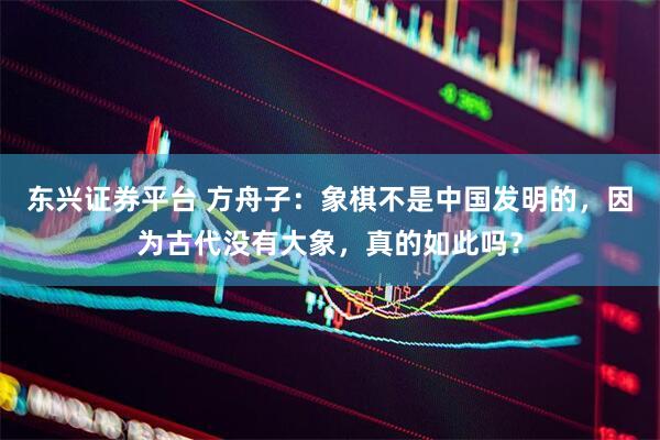 东兴证券平台 方舟子：象棋不是中国发明的，因为古代没有大象，真的如此吗？
