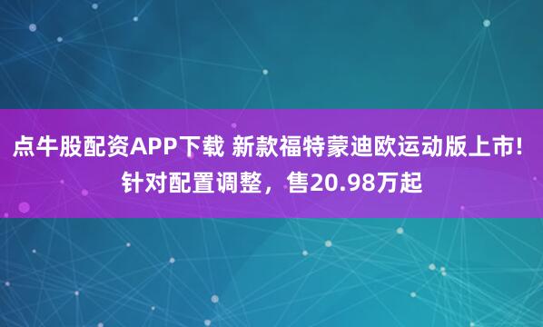 点牛股配资APP下载 新款福特蒙迪欧运动版上市! 针对配置调整，售20.98万起