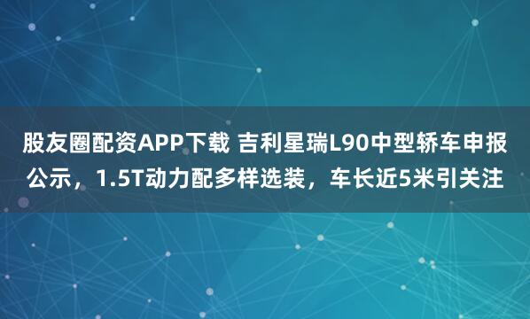 股友圈配资APP下载 吉利星瑞L90中型轿车申报公示，1.5T动力配多样选装，车长近5米引关注